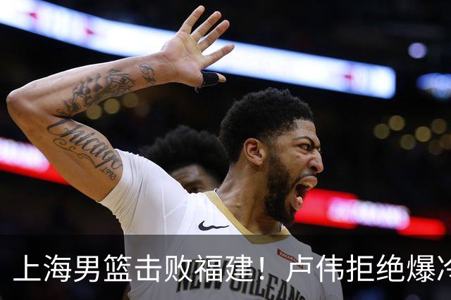 上海男篮击败福建！卢伟拒绝爆冷，麦基被弃用，拉塞尔16分