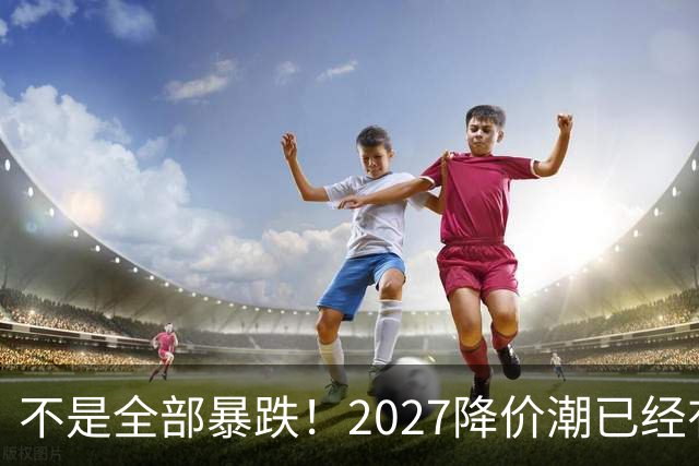 不是全部暴跌！2027降价潮已经有苗头，这几件事一定要提前知道