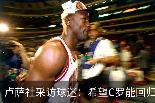 卢萨社采访球迷：希望C罗能回归国家队 他理应像梅西那样体面告别