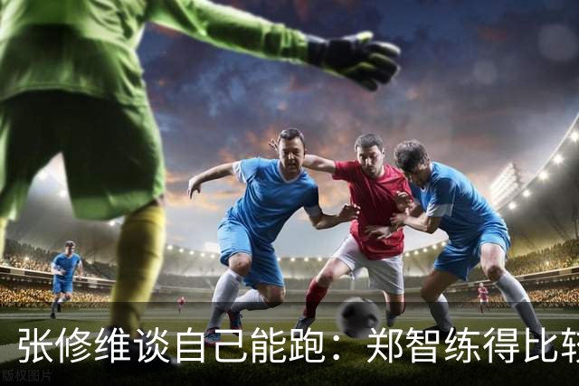 张修维谈自己能跑：郑智练得比较累，准备期底子打的比较好
