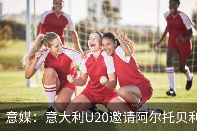 意媒：意大利U20邀请阿尔托贝利担任领队，但他仍需时间做出决定