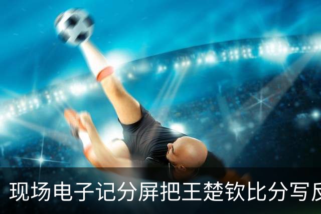 现场电子记分屏把王楚钦比分写反！比赛无直播 球迷：以为他输了