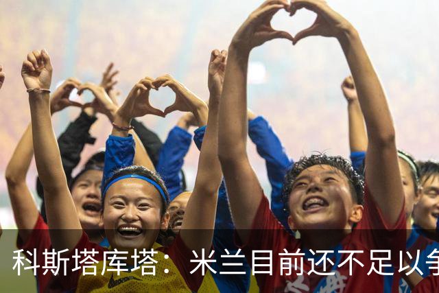 科斯塔库塔：米兰目前还不足以争冠，巴尔泰萨吉的表现让我惊喜