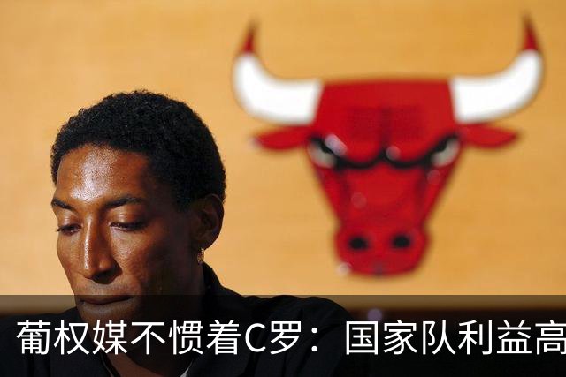 葡权媒不惯着C罗：国家队利益高于所有人 他对抗教练也对抗自己！