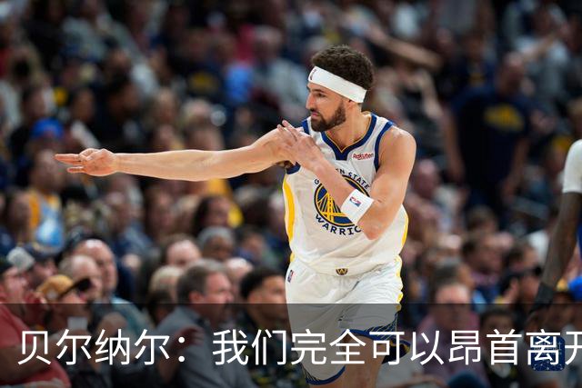 贝尔纳尔：我们完全可以昂首离开；每名球员都梦想踢国家德比