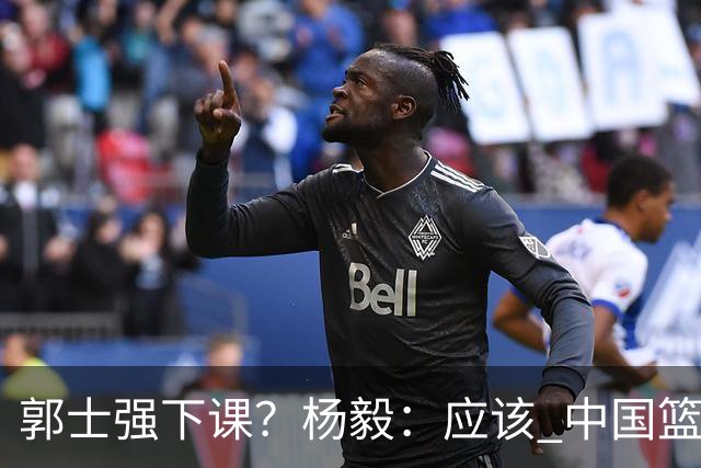 郭士强下课？杨毅：应该 中国篮球历史上没有输这么惨还不下课的