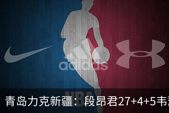 青岛力克新疆：段昂君27+4+5韦瑟斯庞30分 辛普森28+9+7