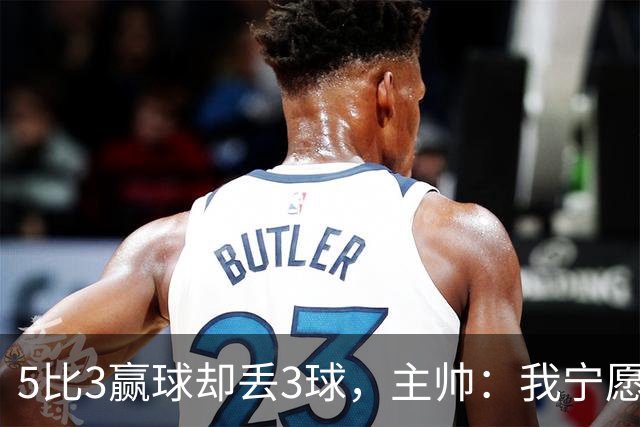 5比3赢球却丢3球，主帅：我宁愿1比0