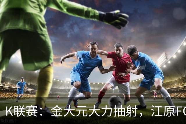 K联赛：金大元大力抽射，江原FC1-1仁川联